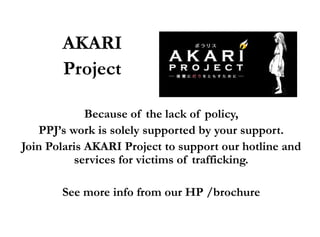 AKARI
       Project

             Because of the lack of policy,
   PPJ’s work is solely supported by your support.
Join Polaris AKARI Project to support our hotline and
           services for victims of trafficking.

       See more info from our HP /brochure
 