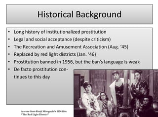 Historical Background
•   Long history of institutionalized prostitution
•   Legal and social acceptance (despite criticism)
•   The Recreation and Amusement Association (Aug. ‘45)
•   Replaced by red light districts (Jan. ‘46)
•   Prostitution banned in 1956, but the ban’s language is weak
•   De facto prostitution con-
    tinues to this day




       A scene from Kenji Mizoguchi’s 1956 film
       “The Red Light District”
 