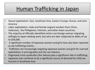 Human Trafficking in Japan
• Sexual exploitation: East, Southeast Asia, Eastern Europe, Russia, and Latin
  America
• Labor exploitation: male and female migrant workers from China,
  Indonesia, the Philippines, Vietnam, and other Asian countries.
• The majority of officially identified victims are foreign women migrating
  willingly to Japan seeking work, but who are later subjected to debts of up
  to $50,000.
• A significant number of Japanese women and girls have also been reported
  as sex trafficking victims.
• Traffickers are increasingly targeting Japanese women and girls for coerced
  exploitation in pornography and the sex industry.
• Organized crime syndicates (the Yakuza) play a significant role in trafficking.
• Japanese men continue to be a significant source of demand for child sex
  tourism in Southeast Asia.
 