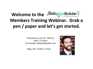 Welcome to the Daily Deal Builder
Members Training Webinar. Grab a
pen / paper and let’s get started.
Presented on July 12th
2013 by
Marc D. Horne
Co-Founder, DailyDealBuilder.com
Blog | FB | Twitter | Email
 