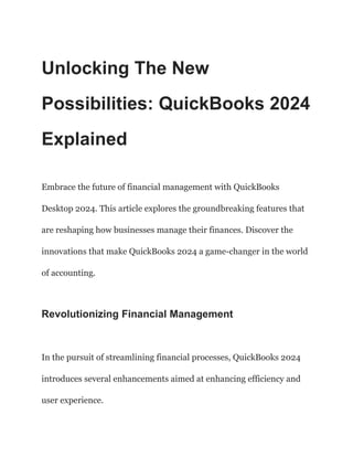 Unlocking The New
Possibilities: QuickBooks 2024
Explained
Embrace the future of financial management with QuickBooks
Desktop 2024. This article explores the groundbreaking features that
are reshaping how businesses manage their finances. Discover the
innovations that make QuickBooks 2024 a game-changer in the world
of accounting.
Revolutionizing Financial Management
In the pursuit of streamlining financial processes, QuickBooks 2024
introduces several enhancements aimed at enhancing efficiency and
user experience.
 