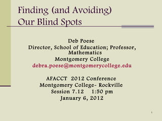 Finding (and Avoiding)
Our Blind Spots
                 Deb Poese
  Director, School of Education; Professor,
                 Mathematics
            Montgomery College
   debra.poese@montgomerycollege.edu

       AFACCT 2012 Conference
      Montgomery College- Rockville
         Session 7.12 1:50 pm
             January 6, 2012

                                              1
 