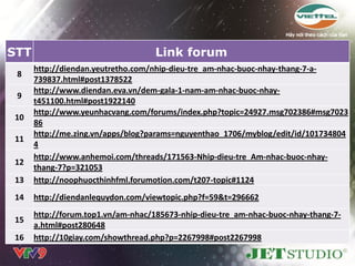 STT                                 Link forum
      http://diendan.yeutretho.com/nhip-dieu-tre_am-nhac-buoc-nhay-thang-7-a-
 8
      739837.html#post1378522
      http://www.diendan.eva.vn/dem-gala-1-nam-am-nhac-buoc-nhay-
 9
      t451100.html#post1922140
      http://www.yeunhacvang.com/forums/index.php?topic=24927.msg702386#msg7023
10
      86
      http://me.zing.vn/apps/blog?params=nguyenthao_1706/myblog/edit/id/101734804
11
      4
      http://www.anhemoi.com/threads/171563-Nhip-dieu-tre_Am-nhac-buoc-nhay-
12
      thang-7?p=321053
13    http://noophuocthinhfml.forumotion.com/t207-topic#1124
14    http://diendanlequydon.com/viewtopic.php?f=59&t=296662
      http://forum.top1.vn/am-nhac/185673-nhip-dieu-tre_am-nhac-buoc-nhay-thang-7-
15
      a.html#post280648
16    http://10giay.com/showthread.php?p=2267998#post2267998
 