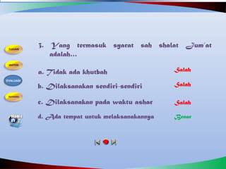 3. Yang termasuk syarat sah shalat Jum’at
adalah…
a. Tidak ada khutbah
b. Dilaksanakan sendiri-sendiri
d. Ada tempat untuk melaksanakannya
c. Dilaksanakan pada waktu ashar
Salah
Benar
Salah
Salah
EVALUASI
 