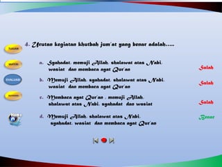 4. Urutan kegiatan khutbah jum’at yang benar adalah…..
a. Syahadat, memuji Allah, shalawat atas Nabi,
wasiat dan membaca ayat Qur’an
b. Memuji Allah, syahadat, shalawat atas Nabi,
wasiat dan membaca ayat Qur’an
d. Memuji Allah, shalawat atas Nabi,
syahadat, wasiat dan membaca ayat Qur’an
c. Membaca ayat Qur’an , memuji Allah,
shalawat atas Nabi, syahadat dan wasiat
Salah
Benar
Salah
Salah
EVALUASI
 