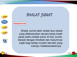 Shalat Jumat ialah shalat dua rakaat
yang dilaksanakan secara berja­maah
pada waktu shalat zuhur di hari Jumat,
diawali dengan khotbah dan hukumnya
wajib bagi setiap muslim laki­laki yang
mampu melaksanakannya.
PENGERTIAN
MATERI
 
