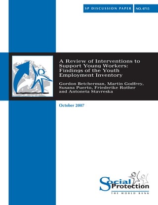 S P D I S C U S S I O N PA P E R   NO. 0715




A Review of Interventions to
Support Young Workers:
Findings of the Youth
Employment Inventory
Gordon Betcherman, Martin Godfrey,
Susana Puerto, Friederike Rother
and Antoneta Stavreska



October 2007
 