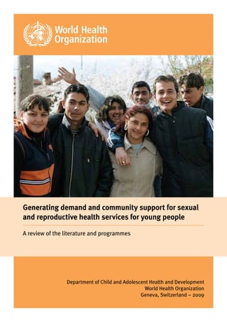 Generating demand and community support for sexual
and reproductive health services for young people

A review of the literature and programmes




                Department of Child and Adolescent Health and Development
                                                 World Health Organization
                                               Geneva, Switzerland – 2009
 