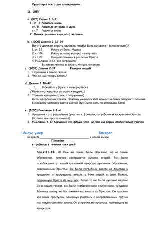 Существует всего две альтернативы

  II. СВЕТ

  a. (975) Иоанн 3:1-7
    1. ст. 3 Родиться вновь
      ст. 5 Родиться от воды и духа
      ст. 7 Родиться вновь
    2. Личное решение взрослого человека

  b. (1000) Деяния 2:22-24
      Во что должен верить человек, чтобы быть во свете (спасенным)?
      1. ст. 22      Иисус от Бога… Чудеса
      2. ст. 24      Иисус телесно воскрес из мертвых
      3. ст. 23      Каждый повинен в распятии Христа.
      4. Римлянам 3:23 "все согрешили"
               Вы ответственны за смерть Иисуса на кресте.
 c. (1001) Деяния 2:37             Реакция людей
   1. Поражены в самое сердце
   2. Что же нам теперь делать?

 d. Деяния 2:38-42
       1.      Покайтесь (греч. = повернуться)
    (Жених—отказаться от всех женщин...)
  2. Принять крещение (греч. = погружение)
     Цель: а) прощение грехов. Поэтому именно в этот момент человек получает спасение
     б) каждому человеку дается Святой Дух (сила жить по заповедям Бога)

 e. (1055) Римлянам 6:1-4
  1. Крещение – это разделение (участие в…) смерти, погребения и воскресения Христа.
     (больше чем просто символ)
  2. Римлянам 6:17 Крещение это форма того, во что мы верим относительно Иисуса



Иисус умер                                                 Воскрес
  на кресте                                       к новой жизни
                    Погребен
      в гробнице в течении трех дней

            Кол.2:11-14: «В Нем вы также были обрезаны, но не таким

            обрезанием,   которое   совершается   руками     людей.   Вы   были

            освобождены от вашей греховной природы духовным обрезанием,

            совершенным Христом. Вы были погребены вместе со Христом в

            крещении и воскрешены вместе с Ним верой в силу Божью,

            поднявшую Христа из мертвых. Когда-то вы были духовно мертвы

            из-за ваших грехов, вы были необрезанными язычниками, чуждыми

            Божьему закону, но Бог оживил вас вместе со Христом. Он простил

            все наши проступки, зачеркнув рукопись с направленными против

            нас предписаниями закона; Он устранил эту рукопись, пригвоздив ее

            ко кресту».
 