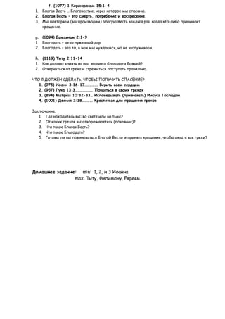 f. (1077) 1 Коринфянам 15:1-4
 1. Благая Весть … Благовестие, через которое мы спасены.
 2. Благая Весть – это смерть, погребение и воскресение.
 3. Мы повторяем (воспроизводим) Благую Весть каждый раз, когда кто-либо принимает
    крещение.

 g. (1094) Ефесянам 2:1-9
 1. Благодать – незаслуженный дар
 2. Благодать – это то, в чем мы нуждаемся, но не заслуживаем.

 h. (1119) Титу 2:11-14
 1. Как должно влиять на нас знание о благодати Божьей?
 2. Отвернуться от греха и стремиться поступать правильно.

ЧТО Я ДОЛЖЕН СДЕЛАТЬ, ЧТОБЫ ПОЛУЧИТЬ СПАСЕНИЕ?
   1. (975) Иоанн 3:16-17………….. Верить всем сердцем
   2. (957) Лука 13:3………………… Покаяться в своих грехах
   3. (894) Матфей 10:32-33… Исповедывать (признавать) Иисуса Господом
   4. (1001) Деяния 2:38……….. Креститься для прощения грехов

Заключение.
   1. Где находитесь вы: во свете или во тьме?
   2. От каких грехов вы отворачиваетесь (покаяние)?
   3. Что такое Благая Весть?
   4. Что такое Благодать?
   5. Готовы ли вы повиноваться Благой Вести и принять крещение, чтобы омыть все грехи?




Домашнее задание: min: 1, 2, и 3 Иоанна
                max: Титу, Филимону, Евреям.
 
