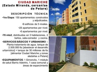 DESCRIPCIÓN           TÉCNICA
•1ra Etapa: 150 apartamentos construidos
                          y adjudicados.
                  •6 edificios de 5 niveles.
               •25 apartamentos por nivel.
                •5 apartamentos por nivel.
•70 mts2, distribuidos en 3 habitaciones, 2
           baños, sala-comedor y cocina.
•SERVICIOS BÁSICOS Y URBANISMO –
    Planta tratamiento de agua, tanque de
     2.500.000 lts [abastecer el desarrollo
urbanístico] + tanque de 30 millones de lts
       [alimentar Ciudad Mariche y zonas
                       aledañas a Petare]
•EQUIPAMIENTOS: 1 Simoncito, 1 módulo
 de salud Barrio Adentro, 1 casa comunal y
                    áreas de esparcimiento
 