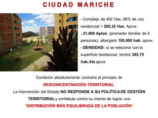 - Complejo de 402 Has. 66% de uso
                                    residencial = 265,32 Has. Aprox.
                                    - 21.000 Aptos. (promedio familiar de 5
                                    personas): albergará 105.000 hab. aprox;
                                    - DENSIDAD: si se relaciona con la
                                    superficie residencial, tendrá 395,75
                                    hab./Ha aprox


           Condición absolutamente contraria al principio de
               DESCONCENTRACIÓN TERRITORIAL.
La intervención del Estado NO RESPONDE A SU POLÍTICA DE GESTIÓN
       TERRITORIAL y confabula contra su interés de lograr una
     “DISTRIBUCIÓN MÁS EQUILIBRADA DE LA POBLACIÓN”.
 