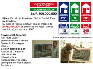 Ubicación: Mcpio. Libertador, Distrito Capital. Final
 Av. Libertador.
 Su inicio se registra en 2009, pero el proceso de
 EXPROPIACIÓN de comercios del lugar (talleres
 mecánicos), comenzó en 2007.

Proyecto habitacional:
Arq. Fruto Vivas +                                 Fuente: Alejandro Vivas- Concejal Metropolitano
profesionales de la oficina
Desarrollo Estratégico
Urbano
Está en ejecución por:
Alcaldía de Caracas y
direcciones de
Infraestructura,
Fundacaracas y la ODEU
como parte del Plan Caracas
Socialista.
 