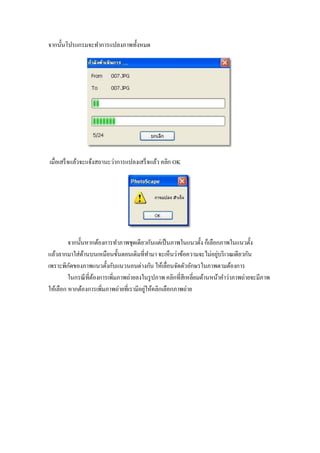 จากนั้นโปรแกรมจะทาการแปลงภาพทั้งหมด




เมื่อเสร็ จแล้วจะแจ้งสถานะว่าการแปลงเสร็ จแล้ว คลิก OK




         จากนั้นหากต้องการทาภาพชุดเดียวกันแต่เป็ นภาพในแนวตั้ง ก็เลือกภาพในแนวตั้ง
แล้วลากมาใส่ดานบนเหมือนขั้นตอนเดิมที่ทามา จะเห็นว่าข้อความจะไม่อยูบริ เวณเดียวกัน
                ้                                                      ่
เพราะพิกดของภาพแนวตั้งกับแนวนอนต่างกัน ให้เลื่อนจัดตัวอักษรในภาพตามต้องการ
          ั
         ในกรณี ที่ตองการเพิมภาพถ่ายลงในรู ปภาพ คลิกที่สีเหลี่ยมด้านหน้าคาว่าภาพถ่ายจะมีภาพ
                    ้       ่
ให้เลือก หากต้องการเพิ่มภาพถ่ายที่เรามีอยูให้คลิกเลือกภาพถ่าย
                                          ่
 