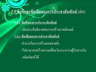 7.5 ขอดีและขอเสียของการประชาสัมพันธ (ตอ)
 7.5.1 ขอดีของการประชาสัมพันธ
      - เกิดประสิทธิภาพตอการสรางภาพลักษณ
 7.5.2 ขอเสียของการประชาสัมพันธ
      - อํานาจในการสรางยอดขายต่าํ
      - ไมสามารถสรางความเชื่อมโยงระหวางผูรับสารกับ
         ผลิตภัณฑได
 