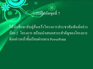 แบบฝกหัดชุดที่ 7

ให นั ก ศึ ก ษาจั บ คู ค น คว า โครงการประชาสั ม พั น ธ อ ย า ง
นอย 2 โครงการ พรอมนําเสนอสาระสําคัญของโครงการ
ดังกลาวหนาชั้นเรียนผานทาง PowerPoint
 