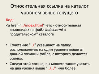 Относительная ссылка на каталог
уровнем выше текущего
Код:
<a href="../index.html">это - относительная
ссылка</a> на файл index.html в
"родительском" каталоге
• Сочетание "../" указывает на папку,
расположенную на один уровень выше от
данной позиции файла, с которого делается
ссылка.
• Следуя этой логике, вы можете также указать
на два уровня выше "../../" или более.
 