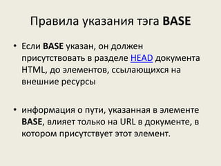 Правила указания тэга BASE
• Если BASE указан, он должен
присутствовать в разделе HEAD документа
HTML, до элементов, ссылающихся на
внешние ресурсы
• информация о пути, указанная в элементе
BASE, влияет только на URL в документе, в
котором присутствует этот элемент.
 