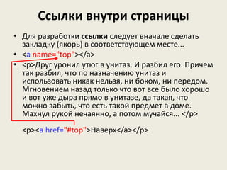 Ссылки внутри страницы
• Для разработки ссылки следует вначале сделать
закладку (якорь) в соответствующем месте...
• <a name="top"></a>
• <p>Друг уронил утюг в унитаз. И разбил его. Причем
так разбил, что по назначению унитаз и
использовать никак нельзя, ни боком, ни передом.
Мгновением назад только что вот все было хорошо
и вот уже дыра прямо в унитазе, да такая, что
можно забыть, что есть такой предмет в доме.
Махнул рукой нечаянно, а потом мучайся... </p>
<p><a href="#top">Наверх</a></p>
 