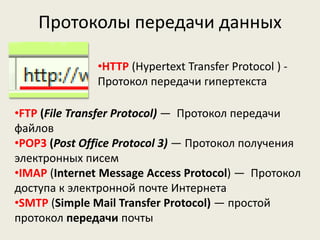 Протоколы передачи данных
•HTTP (Hypertext Transfer Protocol ) -
Протокол передачи гипертекста
•FTP (File Transfer Protocol) — Протокол передачи
файлов
•POP3 (Post Office Protocol 3) — Протокол получения
электронных писем
•IMAP (Internet Message Access Protocol) — Протокол
доступа к электронной почте Интернета
•SMTP (Simple Mail Transfer Protocol) — простой
протокол передачи почты
 