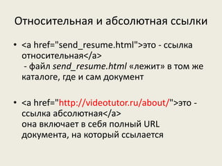 Относительная и абсолютная ссылки
• <a href="send_resume.html">это - ссылка
относительная</a>
- файл send_resume.html «лежит» в том же
каталоге, где и сам документ
• <a href="http://videotutor.ru/about/">это -
ссылка абсолютная</a>
она включает в себя полный URL
документа, на который ссылается
 