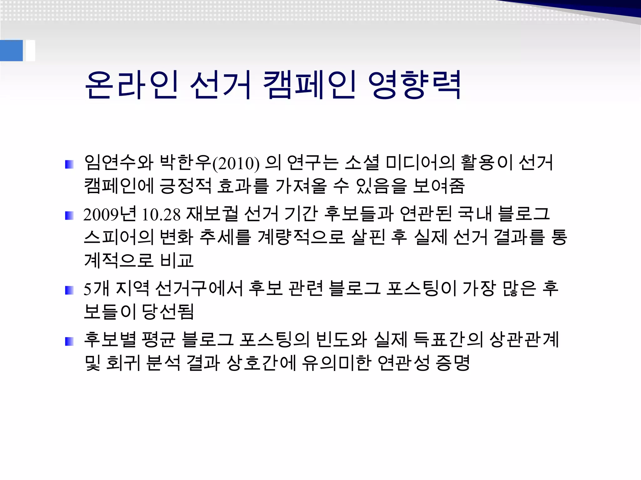 온라인 선거 캠페인 영향력

임연수와 박한우(2010) 의 연구는 소셜 미디어의 활용이 선거
캠페인에 긍정적 효과를 가져올 수 있음을 보여줌
2009년 10.28 재보궐 선거 기간 후보들과 연관된 국내 블로그
스피어의 변화 추세를 계량적으로 살핀 후 실제 선거 결과를 통
계적으로 비교
5개 지역 선거구에서 후보 관련 블로그 포스팅이 가장 많은 후
보들이 당선됨
후보별 평균 블로그 포스팅의 빈도와 실제 득표간의 상관관계
및 회귀 분석 결과 상호간에 유의미한 연관성 증명
 
