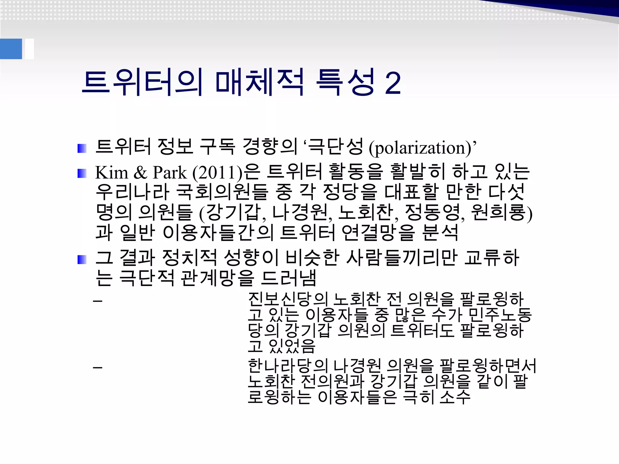트위터의 매체적 특성 2
트위터 정보 구독 경향의 ‘극단성 (polarization)’
Kim & Park (2011)은 트위터 활동을 활발히 하고 있는
우리나라 국회의원들 중 각 정당을 대표할 만한 다섯
명의 의원들 (강기갑, 나경원, 노회찬, 정동영, 원희룡)
과 일반 이용자들간의 트위터 연결망을 분석
그 결과 정치적 성향이 비슷한 사람들끼리만 교류하
는 극단적 관계망을 드러냄
–           진보신당의 노회찬 전 의원을 팔로윙하
            고 있는 이용자들 중 많은 수가 민주노동
            당의 강기갑 의원의 트위터도 팔로윙하
            고 있었음
–           한나라당의 나경원 의원을 팔로윙하면서
            노회찬 전의원과 강기갑 의원을 같이 팔
            로윙하는 이용자들은 극히 소수
 