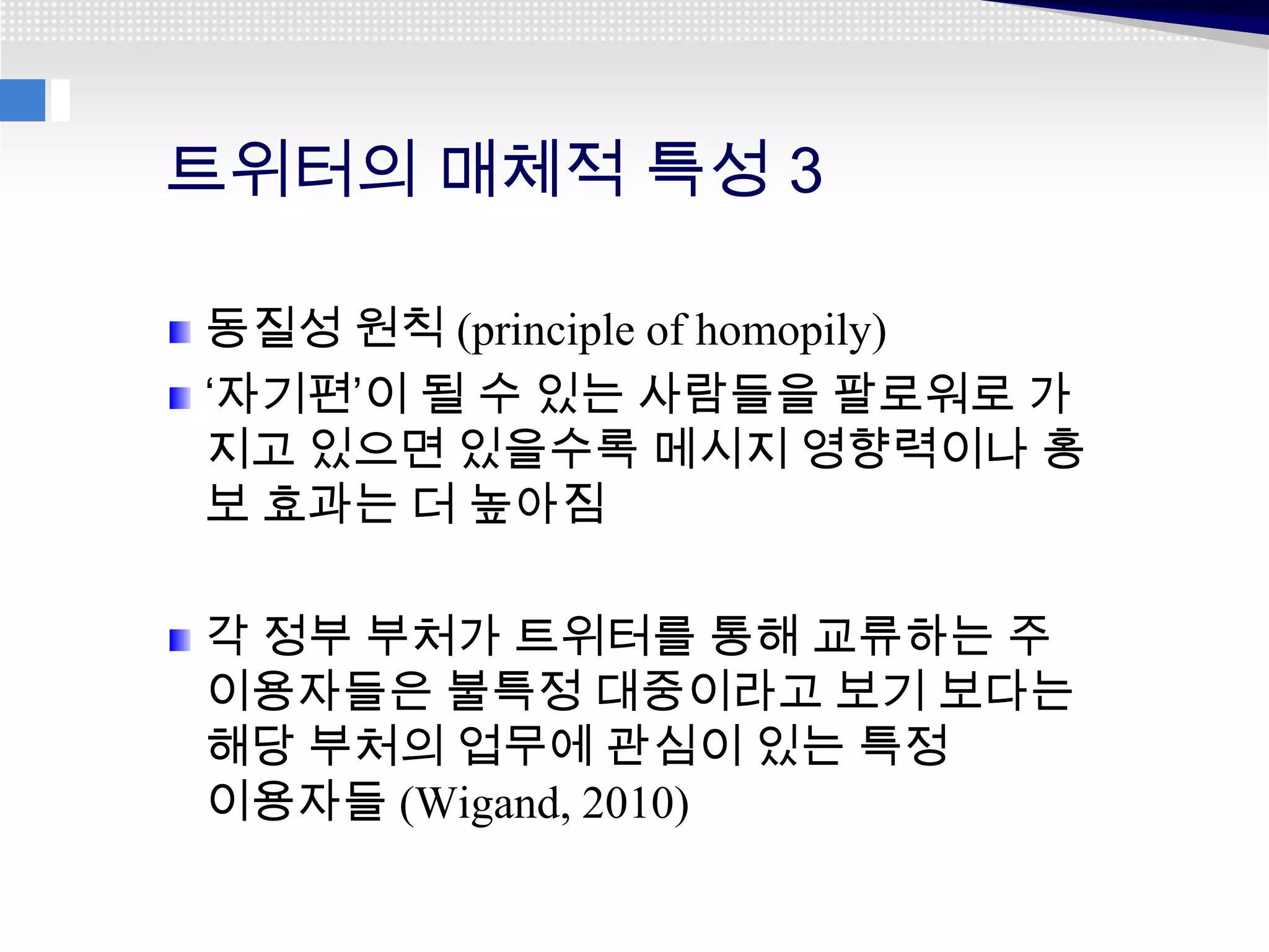 트위터의 매체적 특성 3

동질성 원칙 (principle of homopily)
‘자기편’이 될 수 있는 사람들을 팔로워로 가
지고 있으면 있을수록 메시지 영향력이나 홍
보 효과는 더 높아짐

각 정부 부처가 트위터를 통해 교류하는 주
이용자들은 불특정 대중이라고 보기 보다는
해당 부처의 업무에 관심이 있는 특정
이용자들 (Wigand, 2010)
 