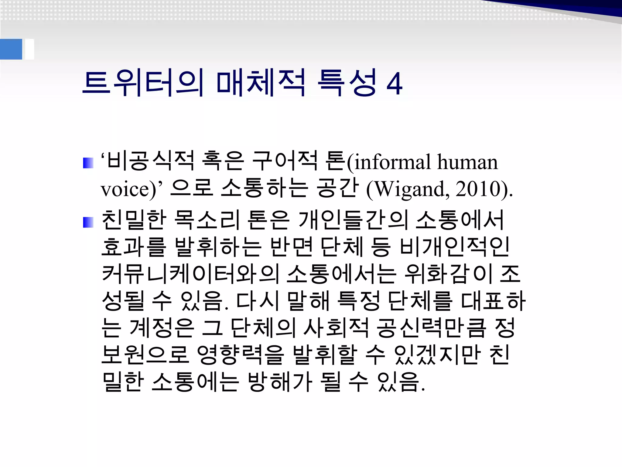 트위터의 매체적 특성 4

‘비공식적 혹은 구어적 톤(informal human
voice)’ 으로 소통하는 공간 (Wigand, 2010).
친밀한 목소리 톤은 개인들간의 소통에서
효과를 발휘하는 반면 단체 등 비개인적인
커뮤니케이터와의 소통에서는 위화감이 조
성될 수 있음. 다시 말해 특정 단체를 대표하
는 계정은 그 단체의 사회적 공신력만큼 정
보원으로 영향력을 발휘할 수 있겠지만 친
밀한 소통에는 방해가 될 수 있음.
 