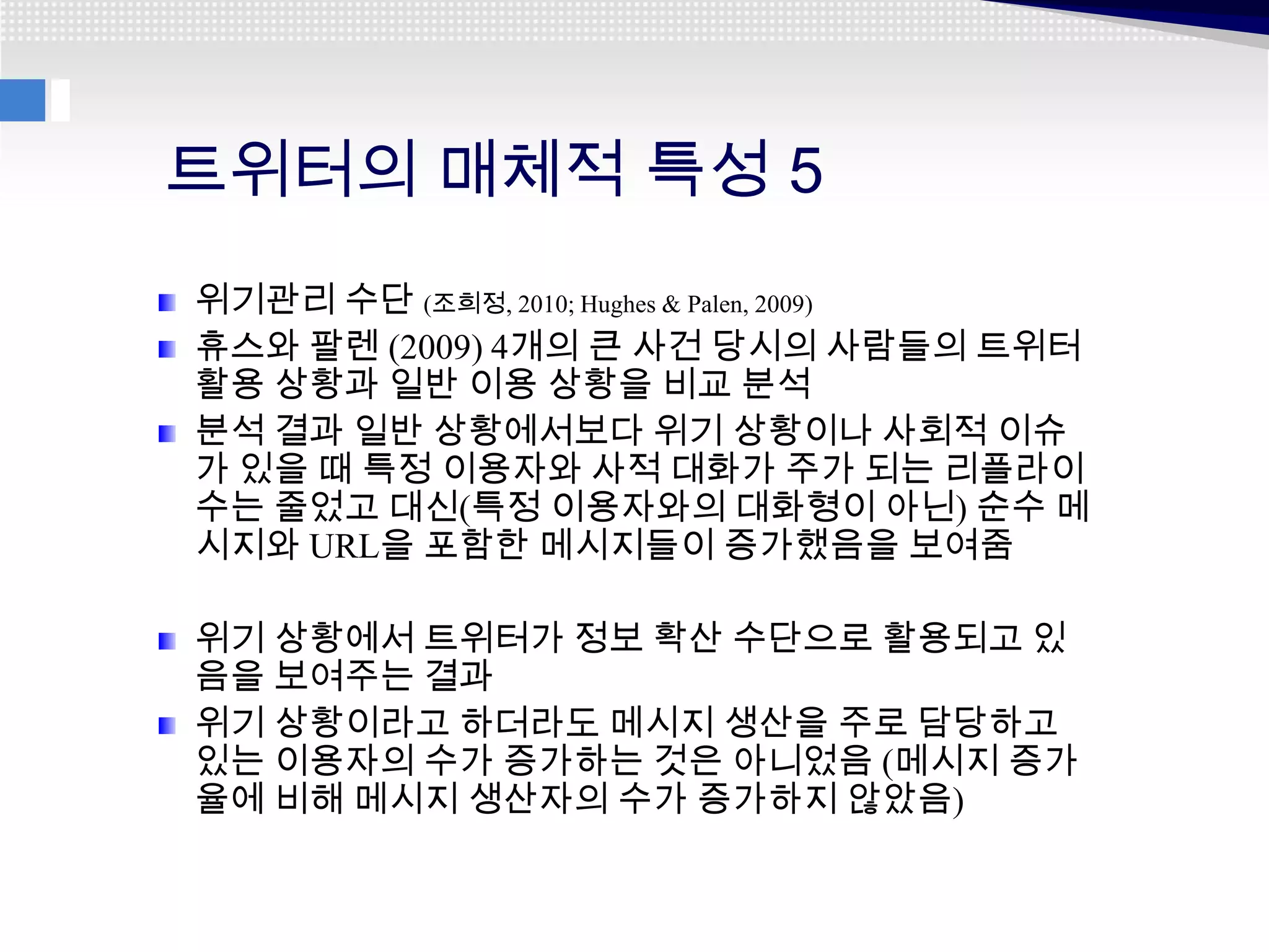 트위터의 매체적 특성 5
위기관리 수단 (조희정, 2010; Hughes & Palen, 2009)
휴스와 팔렌 (2009) 4개의 큰 사건 당시의 사람들의 트위터
활용 상황과 일반 이용 상황을 비교 분석
분석 결과 일반 상황에서보다 위기 상황이나 사회적 이슈
가 있을 때 특정 이용자와 사적 대화가 주가 되는 리플라이
수는 줄었고 대신(특정 이용자와의 대화형이 아닌) 순수 메
시지와 URL을 포함한 메시지들이 증가했음을 보여줌

위기 상황에서 트위터가 정보 확산 수단으로 활용되고 있
음을 보여주는 결과
위기 상황이라고 하더라도 메시지 생산을 주로 담당하고
있는 이용자의 수가 증가하는 것은 아니었음 (메시지 증가
율에 비해 메시지 생산자의 수가 증가하지 않았음)
 