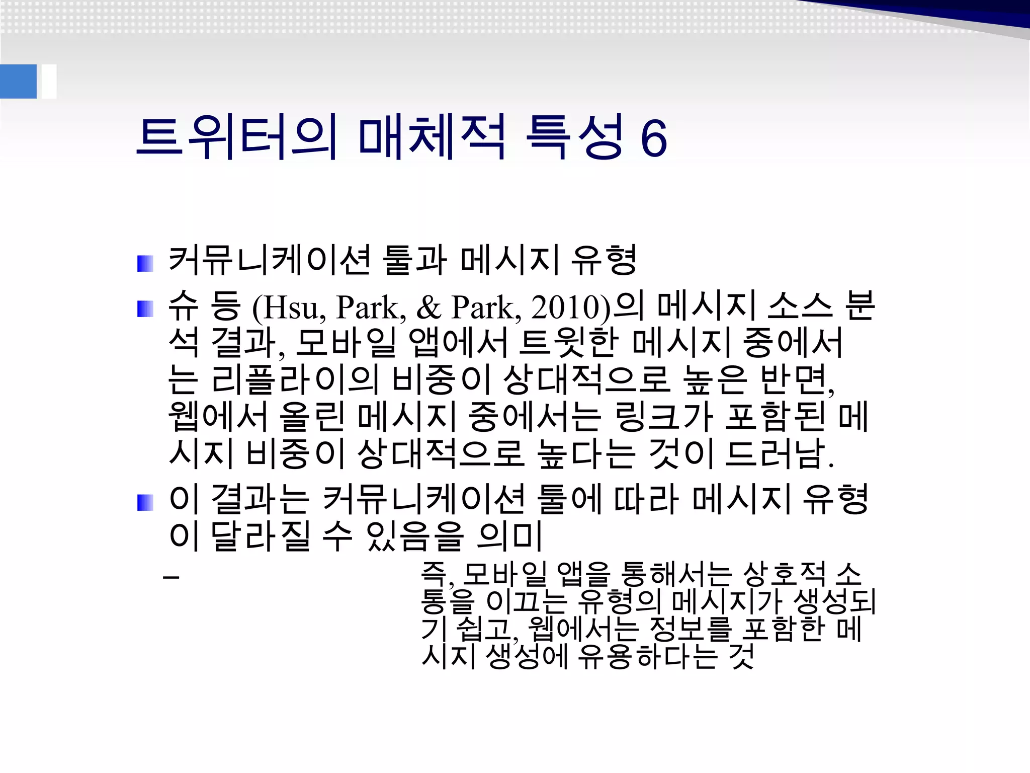 트위터의 매체적 특성 6

커뮤니케이션 툴과 메시지 유형
슈 등 (Hsu, Park, & Park, 2010)의 메시지 소스 분
석 결과, 모바일 앱에서 트윗한 메시지 중에서
는 리플라이의 비중이 상대적으로 높은 반면,
웹에서 올린 메시지 중에서는 링크가 포함된 메
시지 비중이 상대적으로 높다는 것이 드러남.
이 결과는 커뮤니케이션 툴에 따라 메시지 유형
이 달라질 수 있음을 의미
–            즉, 모바일 앱을 통해서는 상호적 소
             통을 이끄는 유형의 메시지가 생성되
             기 쉽고, 웹에서는 정보를 포함한 메
             시지 생성에 유용하다는 것
 