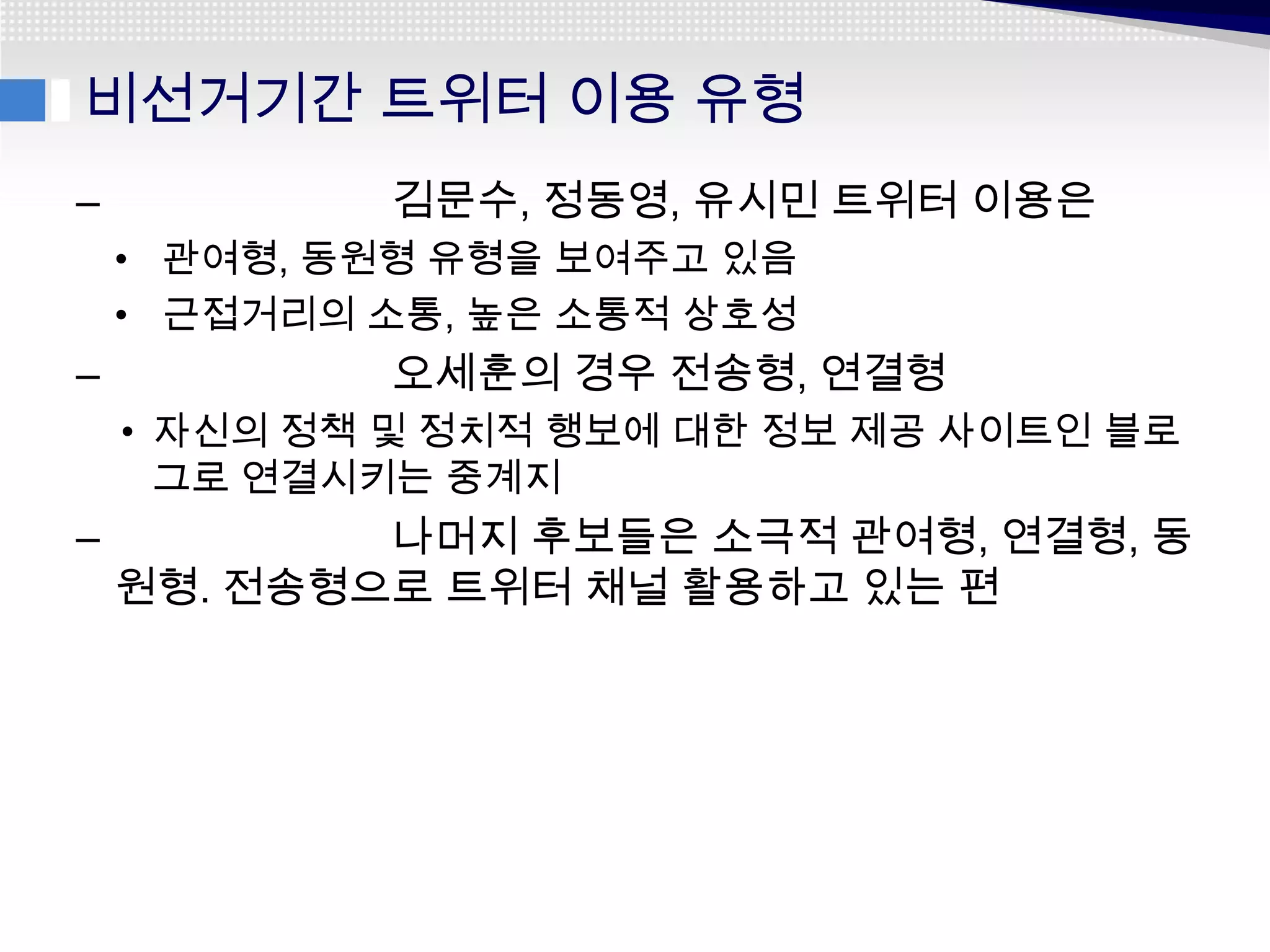 비선거기간 트위터 이용 유형
–           김문수, 정동영, 유시민 트위터 이용은
    • 관여형, 동원형 유형을 보여주고 있음
    • 근접거리의 소통, 높은 소통적 상호성
–           오세훈의 경우 전송형, 연결형
    • 자신의 정책 및 정치적 행보에 대한 정보 제공 사이트인 블로
      그로 연결시키는 중계지
–           나머지 후보들은 소극적 관여형, 연결형, 동
    원형. 전송형으로 트위터 채널 활용하고 있는 편
 