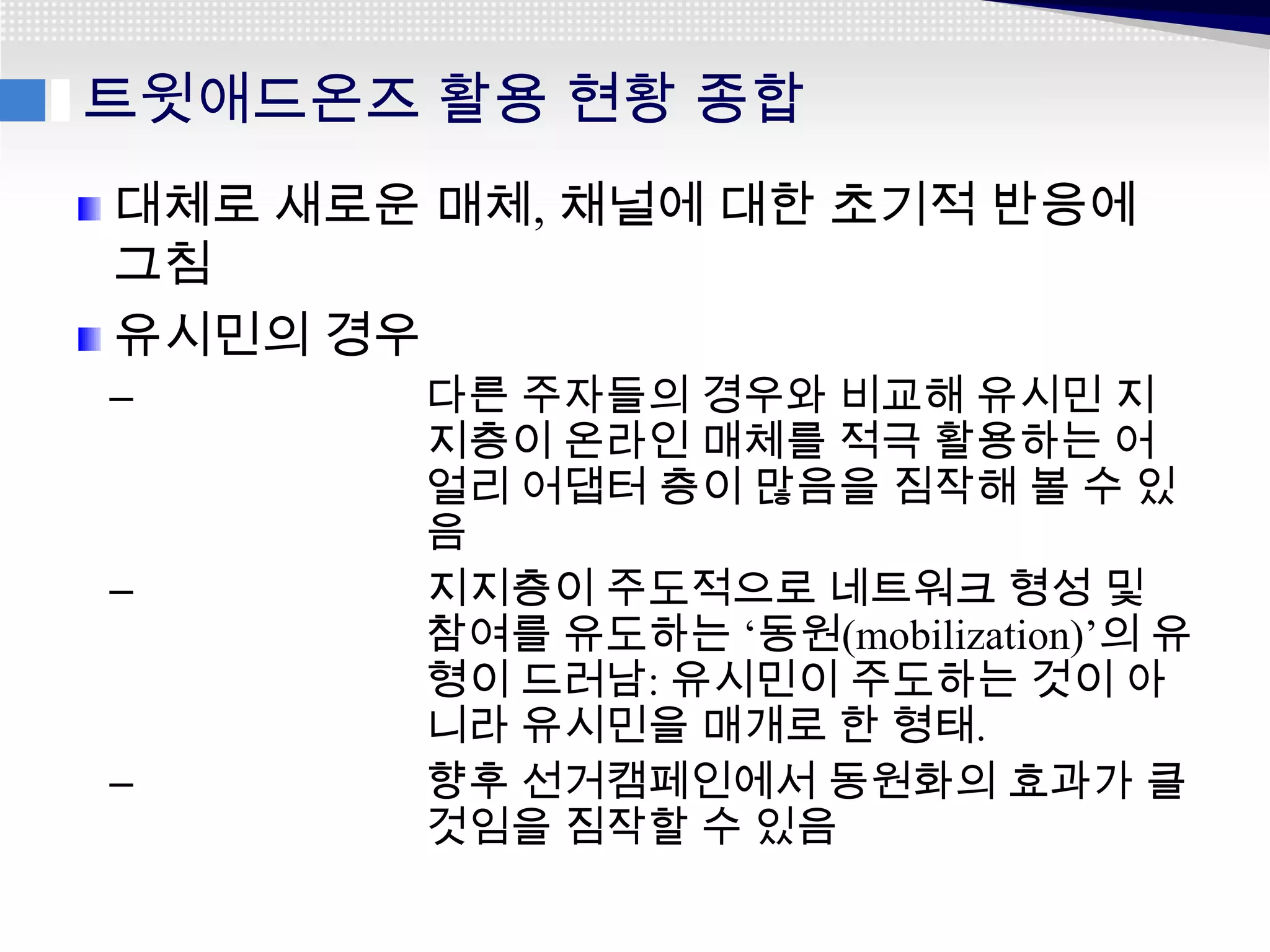 트윗애드온즈 활용 현황 종합
대체로 새로운 매체, 채널에 대한 초기적 반응에
그침
유시민의 경우
–      다른 주자들의 경우와 비교해 유시민 지
       지층이 온라인 매체를 적극 활용하는 어
       얼리 어댑터 층이 많음을 짐작해 볼 수 있
       음
–      지지층이 주도적으로 네트워크 형성 및
       참여를 유도하는 ‘동원(mobilization)’의 유
       형이 드러남: 유시민이 주도하는 것이 아
       니라 유시민을 매개로 한 형태.
–      향후 선거캠페인에서 동원화의 효과가 클
       것임을 짐작할 수 있음
 