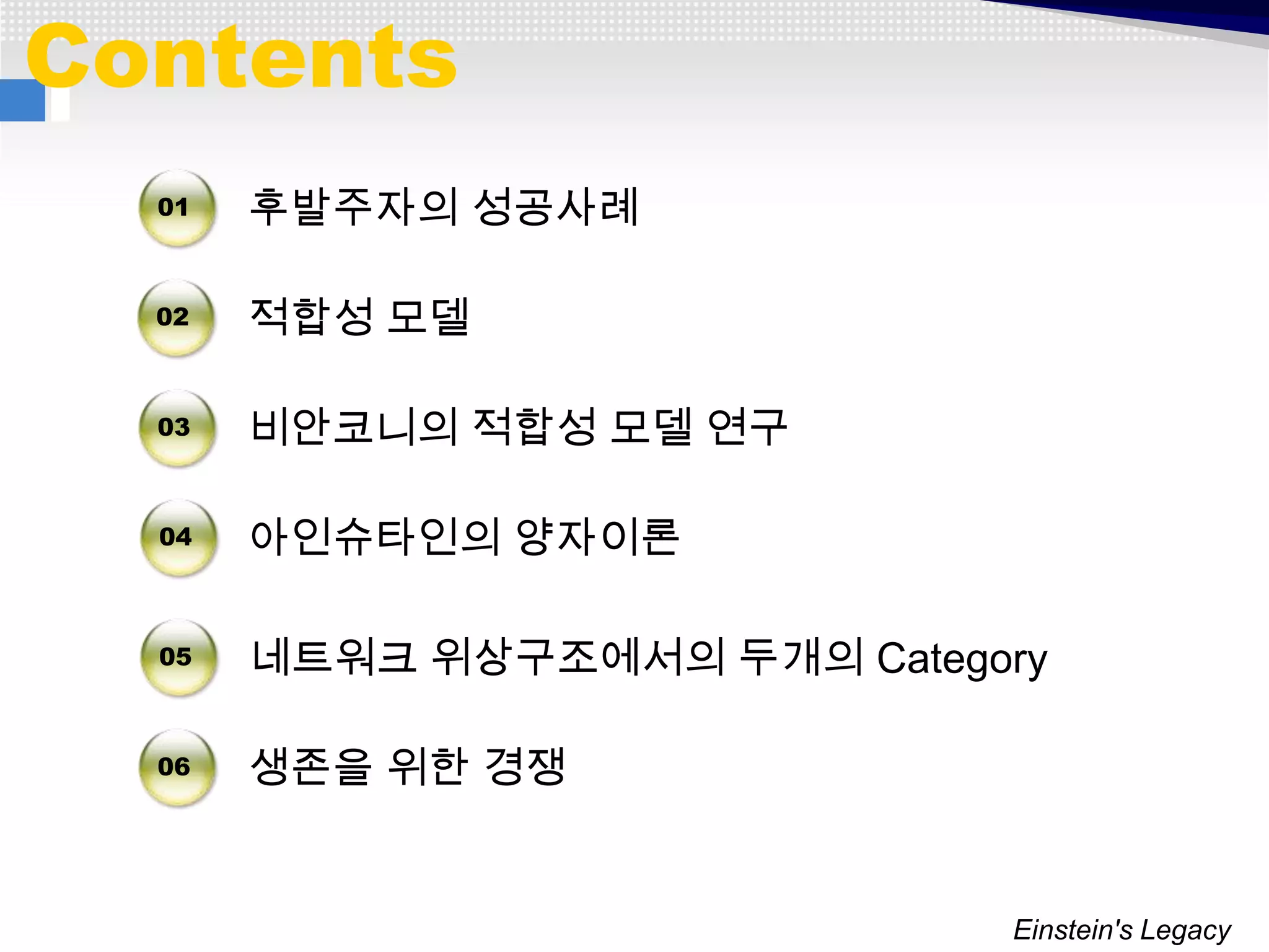 Contents
  01   후발주자의 성공사례

  02   적합성 모델

  03   비안코니의 적합성 모델 연구

  04   아인슈타인의 양자이론

  05   네트워크 위상구조에서의 두개의 Category

  06   생존을 위한 경쟁


                              Einstein's Legacy
 