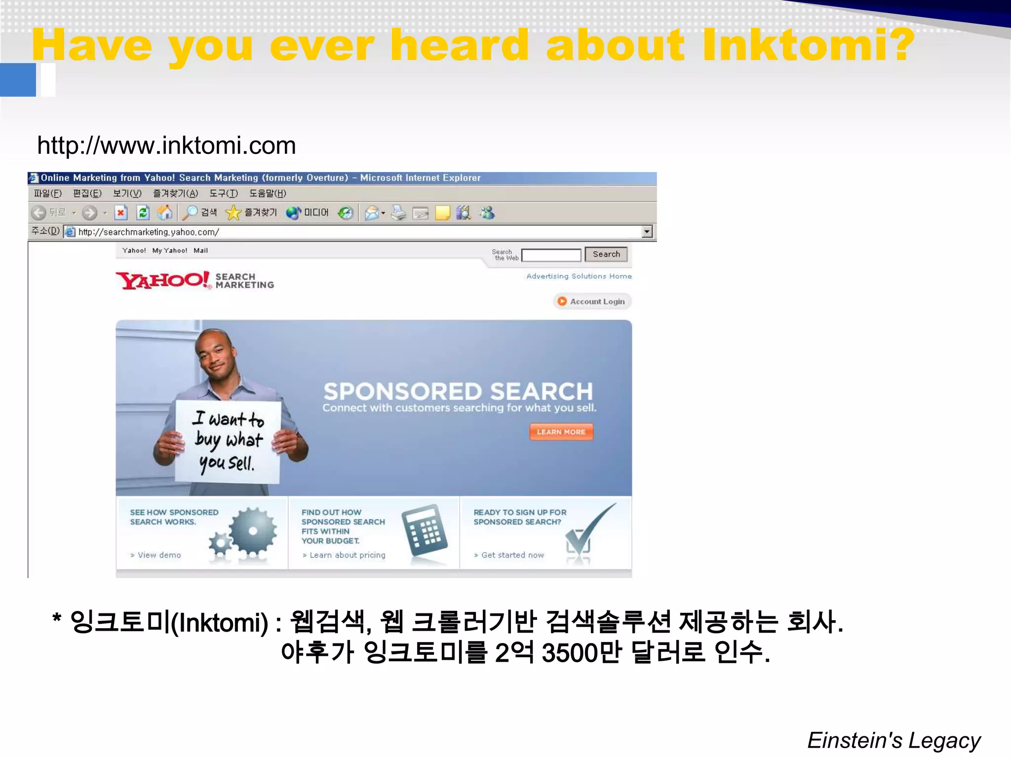Have you ever heard about Inktomi?

http://www.inktomi.com




 * 잉크토미(Inktomi) : 웹검색, 웹 크롤러기반 검색솔루션 제공하는 회사.
                  야후가 잉크토미를 2억 3500만 달러로 인수.


                                           Einstein's Legacy
 