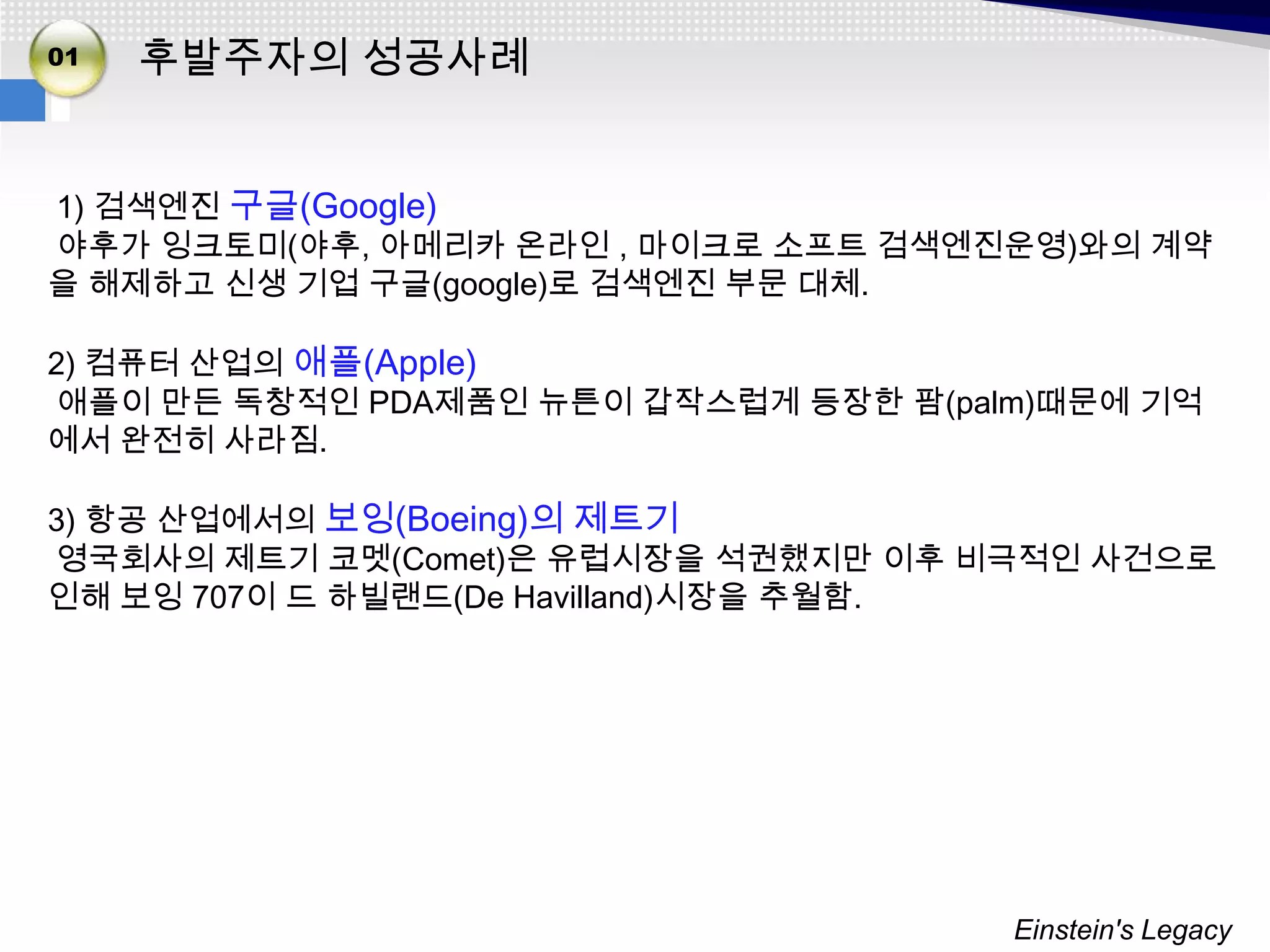 01   후발주자의 성공사례


1) 검색엔진 구글(Google)
야후가 잉크토미(야후, 아메리카 온라인 , 마이크로 소프트 검색엔진운영)와의 계약
을 해제하고 신생 기업 구글(google)로 검색엔진 부문 대체.

2) 컴퓨터 산업의 애플(Apple)
애플이 만든 독창적인 PDA제품인 뉴튼이 갑작스럽게 등장한 팜(palm)때문에 기억
에서 완전히 사라짐.

3) 항공 산업에서의 보잉(Boeing)의 제트기
영국회사의 제트기 코멧(Comet)은 유럽시장을 석권했지만 이후 비극적인 사건으로
인해 보잉 707이 드 하빌랜드(De Havilland)시장을 추월함.




                                      Einstein's Legacy
 