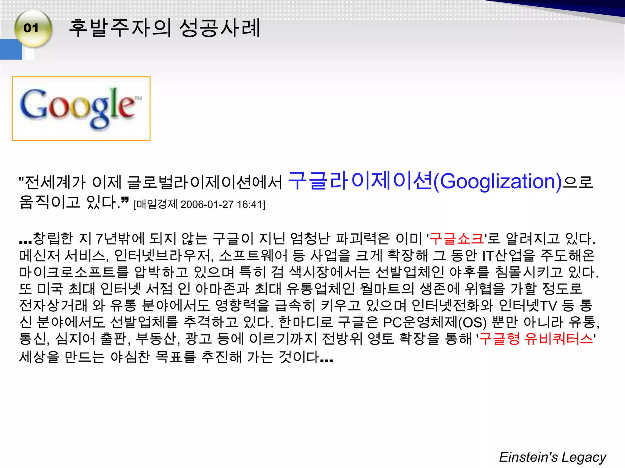 01   후발주자의 성공사례




"전세계가 이제 글로벌라이제이션에서 구글라이제이션(Googlization)으로
움직이고 있다.” [매일경제 2006-01-27 16:41]

…창립한 지 7년밖에 되지 않는 구글이 지닌 엄청난 파괴력은 이미 '구글쇼크'로 알려지고 있다.
메신저 서비스, 인터넷브라우저, 소프트웨어 등 사업을 크게 확장해 그 동안 IT산업을 주도해온
마이크로소프트를 압박하고 있으며 특히 검 색시장에서는 선발업체인 야후를 침몰시키고 있다.
또 미국 최대 인터넷 서점 인 아마존과 최대 유통업체인 월마트의 생존에 위협을 가할 정도로
전자상거래 와 유통 분야에서도 영향력을 급속히 키우고 있으며 인터넷전화와 인터넷TV 등 통
신 분야에서도 선발업체를 추격하고 있다. 한마디로 구글은 PC운영체제(OS) 뿐만 아니라 유통,
통신, 심지어 출판, 부동산, 광고 등에 이르기까지 전방위 영토 확장을 통해 '구글형 유비쿼터스'
세상을 만드는 야심찬 목표를 추진해 가는 것이다…




                                            Einstein's Legacy
 
