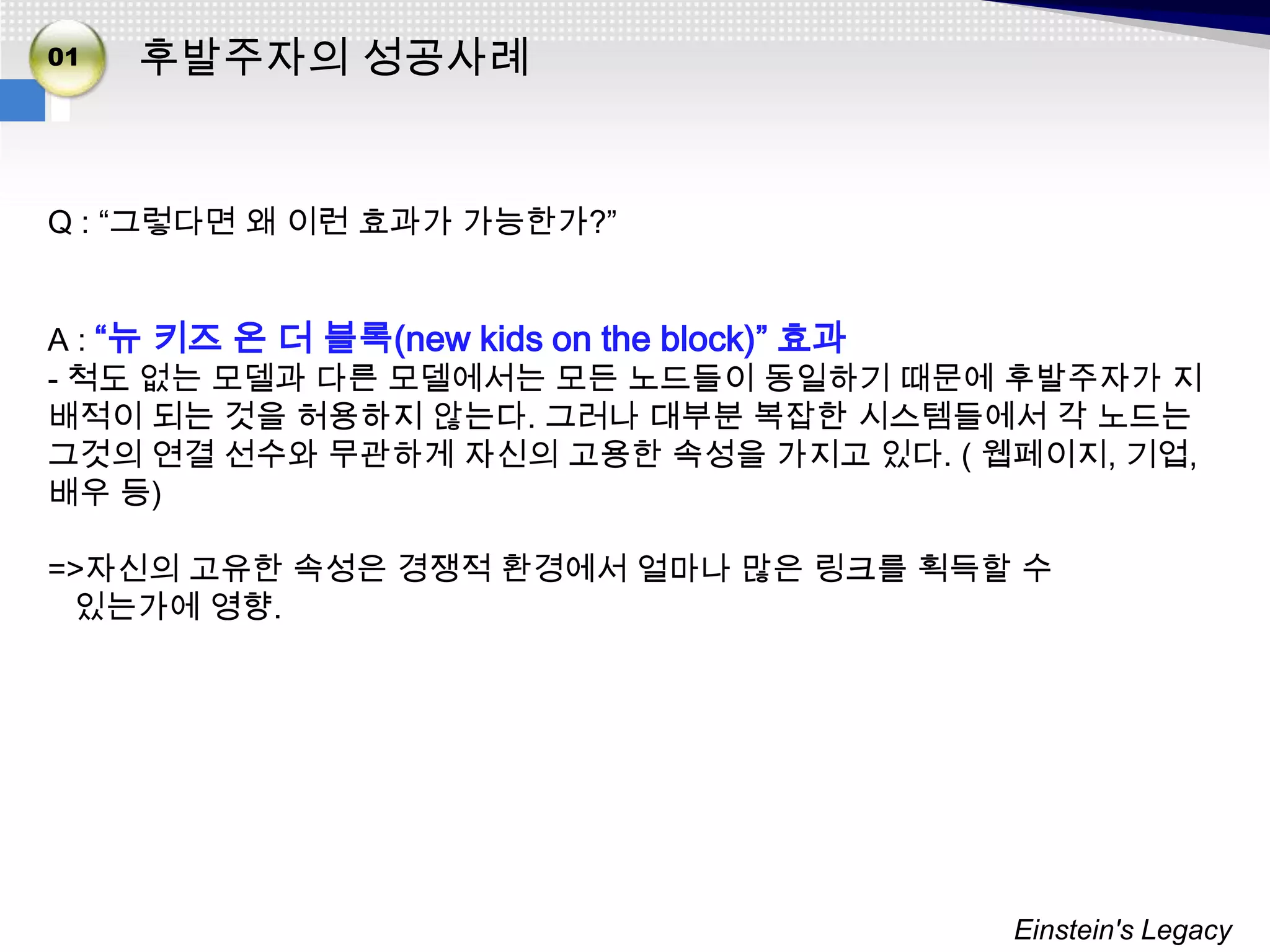 01   후발주자의 성공사례


Q : “그렇다면 왜 이런 효과가 가능한가?”


A : “뉴 키즈 온 더 블록(new kids on the block)” 효과
- 척도 없는 모델과 다른 모델에서는 모든 노드들이 동일하기 때문에 후발주자가 지
배적이 되는 것을 허용하지 않는다. 그러나 대부분 복잡한 시스템들에서 각 노드는
그것의 연결 선수와 무관하게 자신의 고용한 속성을 가지고 있다. ( 웹페이지, 기업,
배우 등)

=>자신의 고유한 속성은 경쟁적 환경에서 얼마나 많은 링크를 획득할 수
 있는가에 영향.




                                       Einstein's Legacy
 