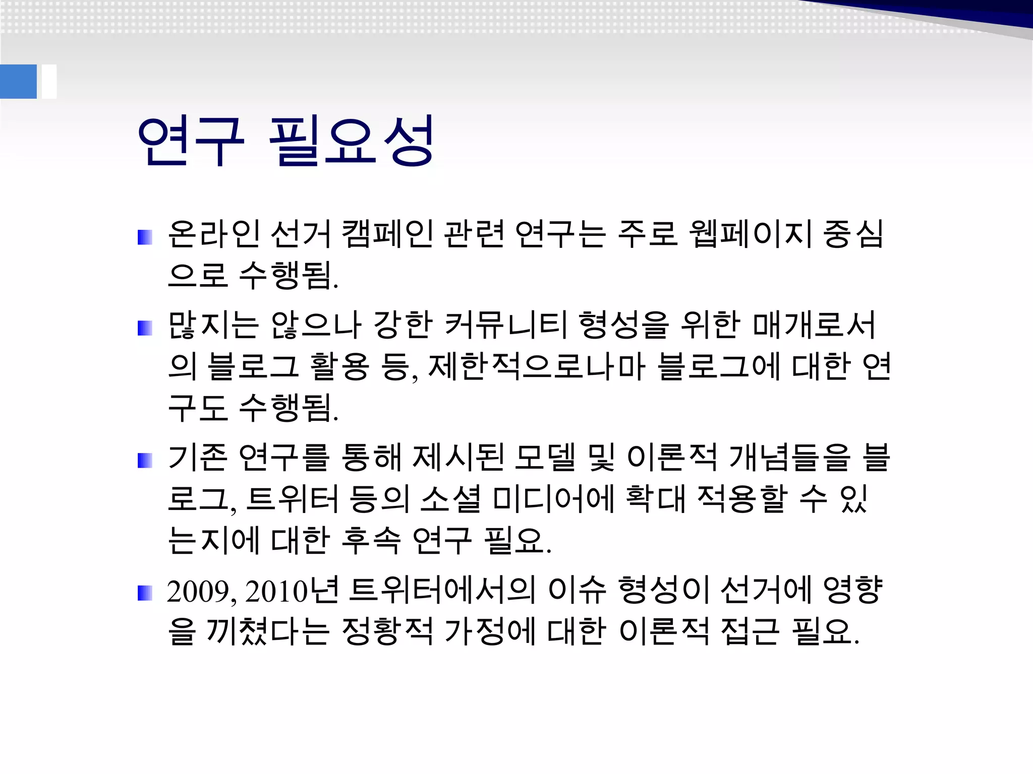 연구 필요성
온라인 선거 캠페인 관련 연구는 주로 웹페이지 중심
으로 수행됨.
많지는 않으나 강한 커뮤니티 형성을 위한 매개로서
의 블로그 활용 등, 제한적으로나마 블로그에 대한 연
구도 수행됨.
기존 연구를 통해 제시된 모델 및 이론적 개념들을 블
로그, 트위터 등의 소셜 미디어에 확대 적용할 수 있
는지에 대한 후속 연구 필요.
2009, 2010년 트위터에서의 이슈 형성이 선거에 영향
을 끼쳤다는 정황적 가정에 대한 이론적 접근 필요.
 