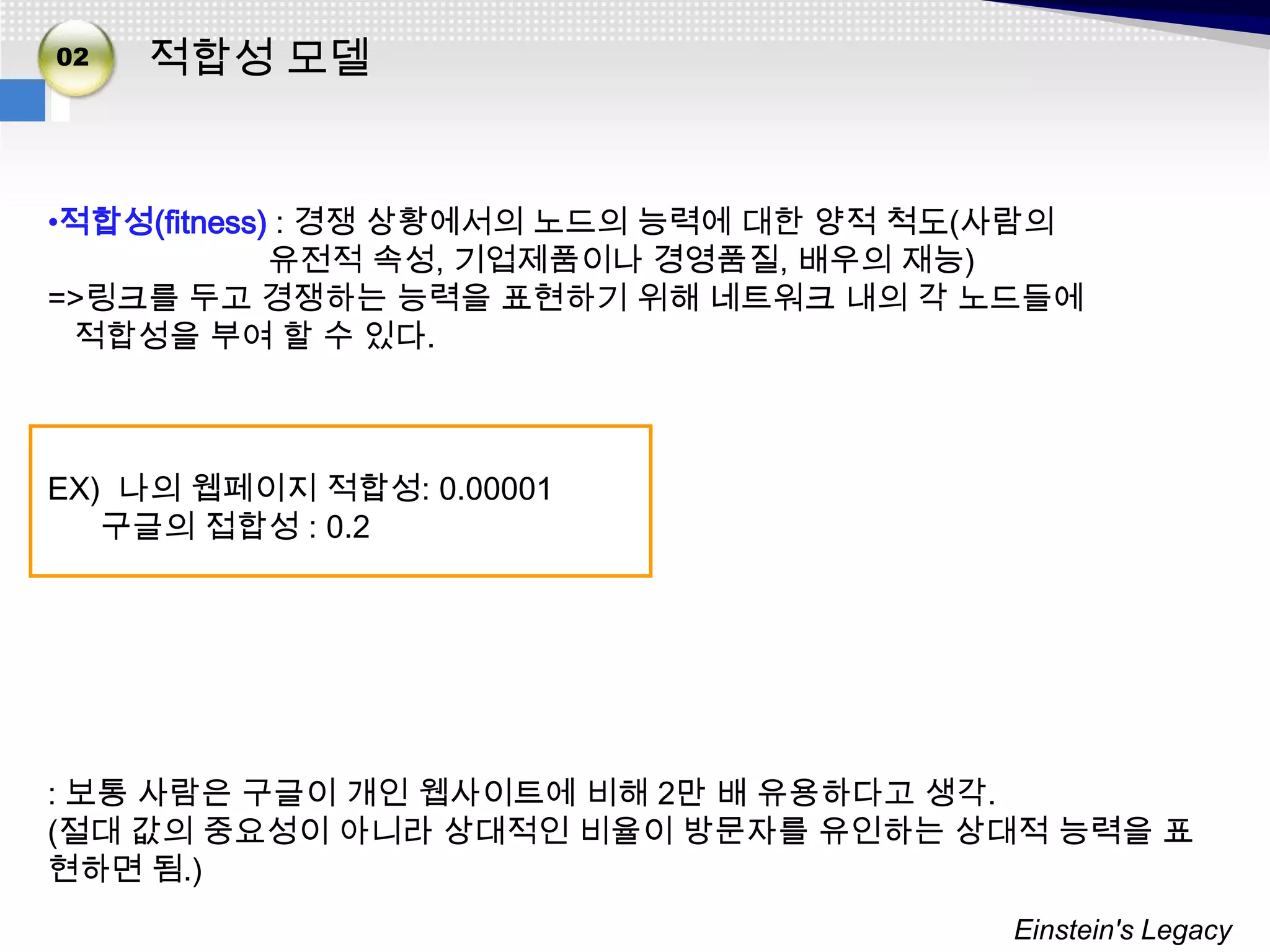 02   적합성 모델


•적합성(fitness) : 경쟁 상황에서의 노드의 능력에 대한 양적 척도(사람의
             유전적 속성, 기업제품이나 경영품질, 배우의 재능)
=>링크를 두고 경쟁하는 능력을 표현하기 위해 네트워크 내의 각 노드들에
 적합성을 부여 할 수 있다.



EX) 나의 웹페이지 적합성: 0.00001
   구글의 접합성 : 0.2




: 보통 사람은 구글이 개인 웹사이트에 비해 2만 배 유용하다고 생각.
(절대 값의 중요성이 아니라 상대적인 비율이 방문자를 유인하는 상대적 능력을 표
현하면 됨.)
                                         Einstein's Legacy
 