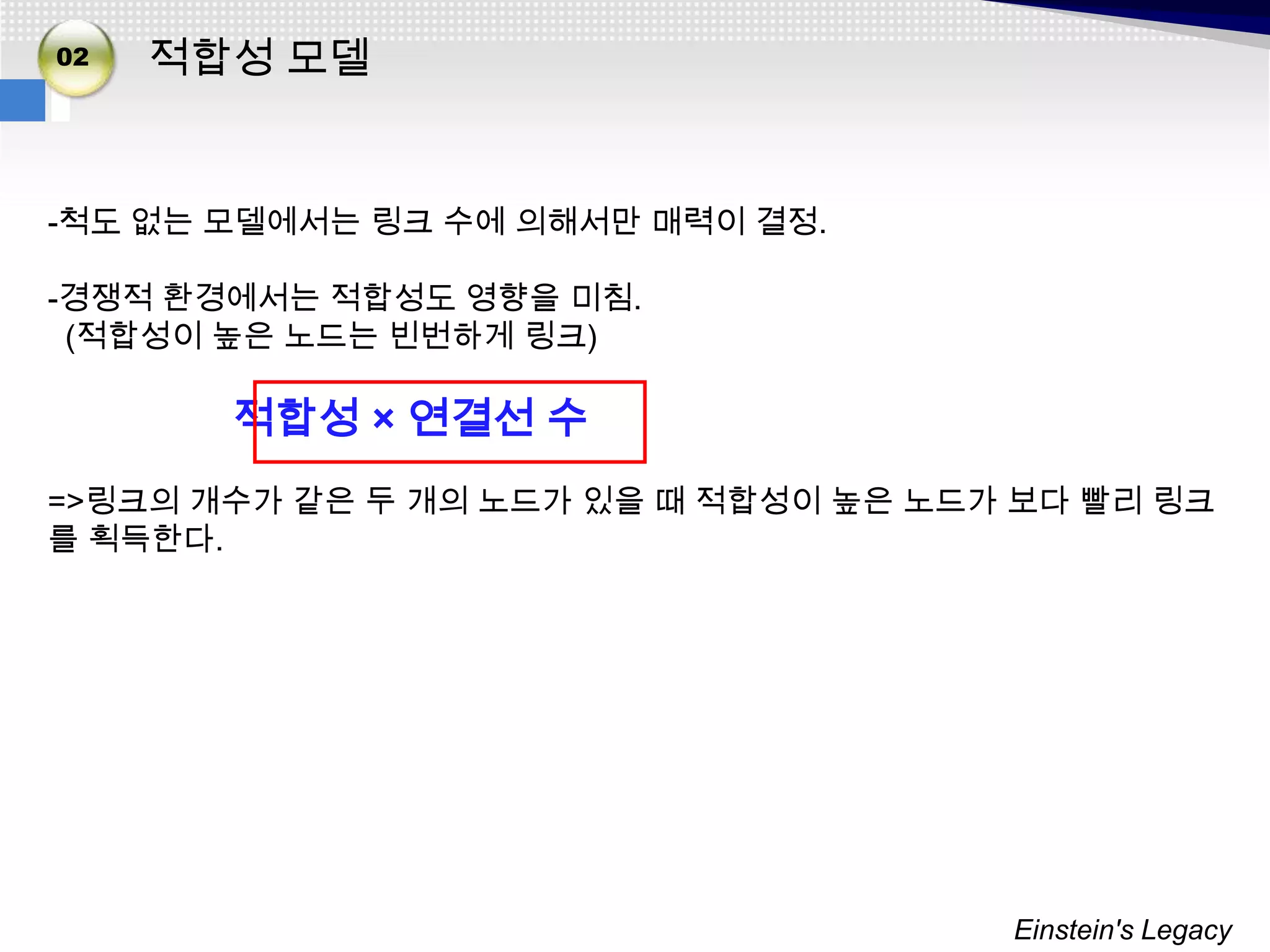 02   적합성 모델


-척도 없는 모델에서는 링크 수에 의해서만 매력이 결정.

-경쟁적 환경에서는 적합성도 영향을 미침.
 (적합성이 높은 노드는 빈번하게 링크)

       적합성 × 연결선 수
=>링크의 개수가 같은 두 개의 노드가 있을 때 적합성이 높은 노드가 보다 빨리 링크
를 획득한다.




                                      Einstein's Legacy
 