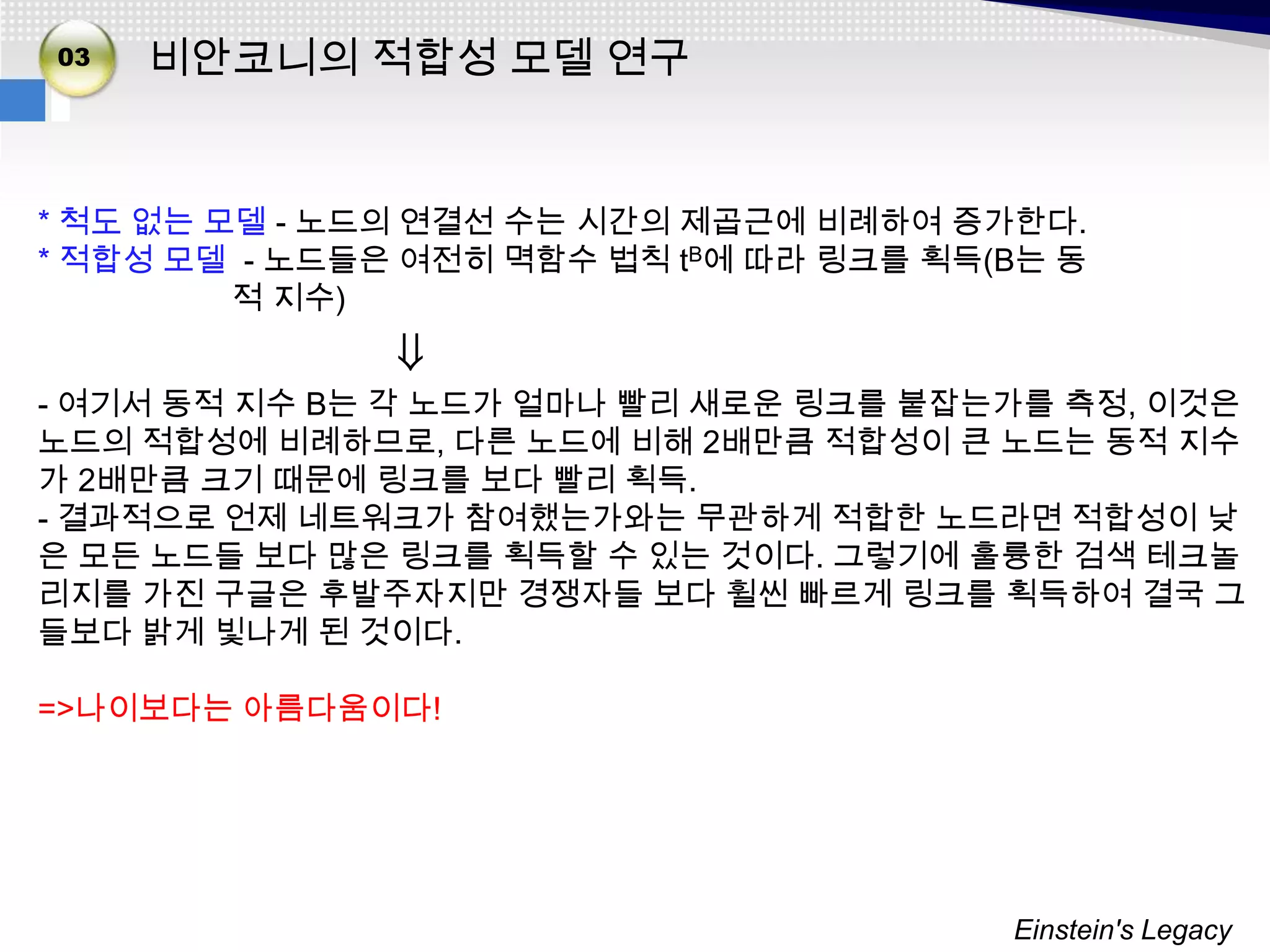 02
03   비안코니의 적합성 모델 연구


* 척도 없는 모델 - 노드의 연결선 수는 시간의 제곱근에 비례하여 증가한다.
* 적합성 모델 - 노드들은 여전히 멱함수 법칙 tB에 따라 링크를 획득(B는 동
         적 지수)
               ⇓
- 여기서 동적 지수 B는 각 노드가 얼마나 빨리 새로운 링크를 붙잡는가를 측정, 이것은
노드의 적합성에 비례하므로, 다른 노드에 비해 2배만큼 적합성이 큰 노드는 동적 지수
가 2배만큼 크기 때문에 링크를 보다 빨리 획득.
- 결과적으로 언제 네트워크가 참여했는가와는 무관하게 적합한 노드라면 적합성이 낮
은 모든 노드들 보다 많은 링크를 획득할 수 있는 것이다. 그렇기에 훌륭한 검색 테크놀
리지를 가진 구글은 후발주자지만 경쟁자들 보다 휠씬 빠르게 링크를 획득하여 결국 그
들보다 밝게 빛나게 된 것이다.

=>나이보다는 아름다움이다!




                                         Einstein's Legacy
 