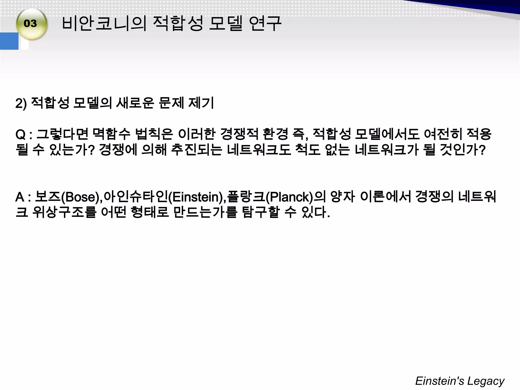 02
03   비안코니의 적합성 모델 연구



2) 적합성 모델의 새로운 문제 제기

Q : 그렇다면 멱함수 법칙은 이러한 경쟁적 환경 즉, 적합성 모델에서도 여전히 적용
될 수 있는가? 경쟁에 의해 추진되는 네트워크도 척도 없는 네트워크가 될 것인가?


A : 보즈(Bose),아인슈타인(Einstein),플랑크(Planck)의 양자 이론에서 경쟁의 네트워
크 위상구조를 어떤 형태로 만드는가를 탐구할 수 있다.




                                               Einstein's Legacy
 