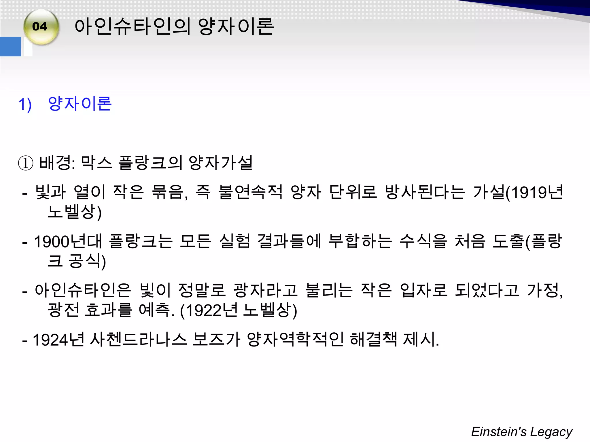 02
 04
03    아인슈타인의 양자이론


1) 양자이론


① 배경: 막스 플랑크의 양자가설
- 빛과 열이 작은 묶음, 즉 불연속적 양자 단위로 방사된다는 가설(1919년
   노벨상)
- 1900년대 플랑크는 모든 실험 결과들에 부합하는 수식을 처음 도출(플랑
    크 공식)
- 아인슈타인은 빛이 정말로 광자라고 불리는 작은 입자로 되었다고 가정,
   광전 효과를 예측. (1922년 노벨상)
- 1924년 사첸드라나스 보즈가 양자역학적인 해결책 제시.




                                    Einstein's Legacy
 