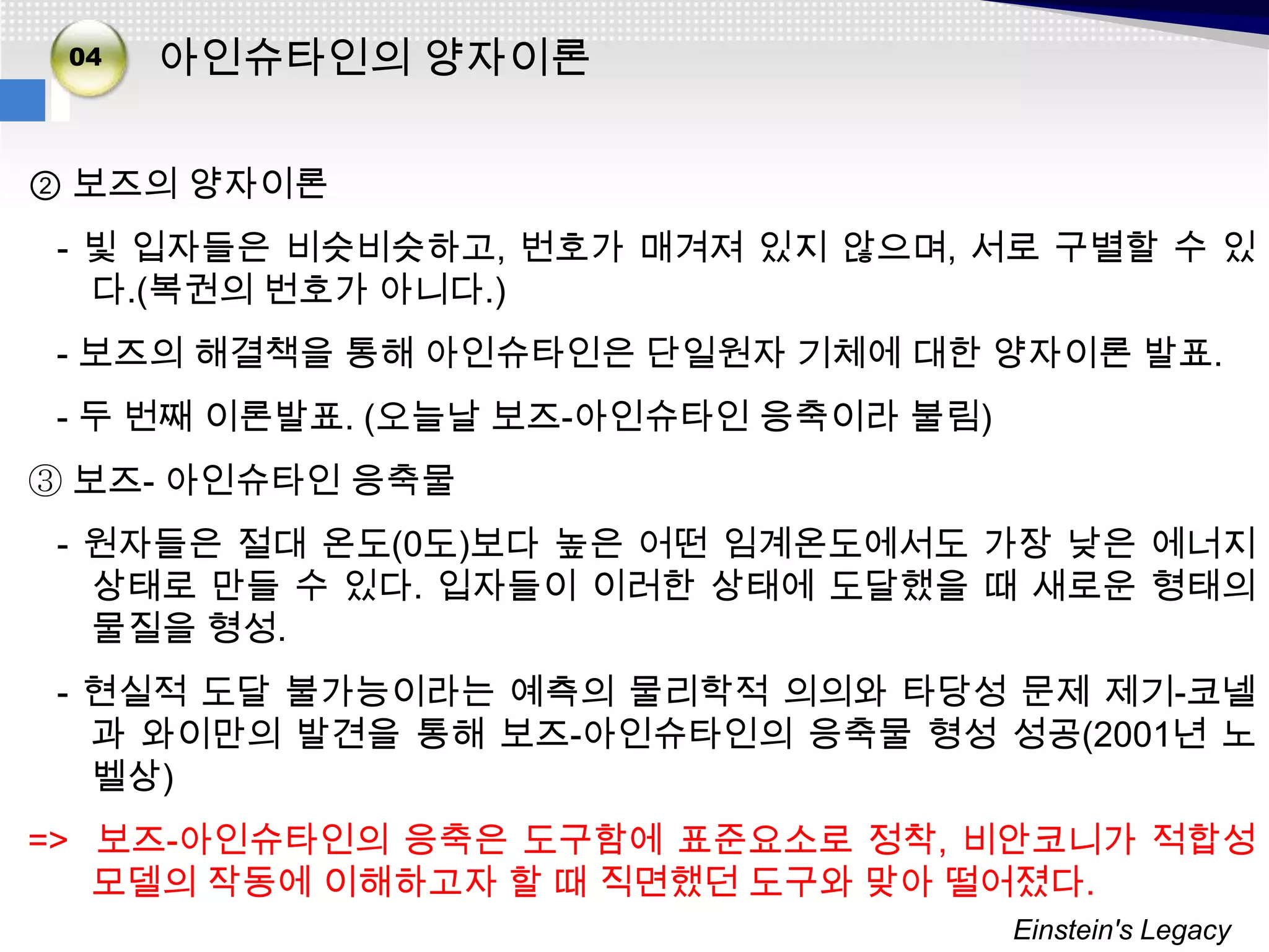 02
 04
03    아인슈타인의 양자이론

② 보즈의 양자이론
 - 빛 입자들은 비슷비슷하고, 번호가 매겨져 있지 않으며, 서로 구별할 수 있
   다.(복권의 번호가 아니다.)
 - 보즈의 해결책을 통해 아인슈타인은 단일원자 기체에 대한 양자이론 발표.
 - 두 번째 이론발표. (오늘날 보즈-아인슈타인 응축이라 불림)
③ 보즈- 아인슈타인 응축물
 - 원자들은 절대 온도(0도)보다 높은 어떤 임계온도에서도 가장 낮은 에너지
   상태로 만들 수 있다. 입자들이 이러한 상태에 도달했을 때 새로운 형태의
   물질을 형성.
 - 현실적 도달 불가능이라는 예측의 물리학적 의의와 타당성 문제 제기-코넬
   과 와이만의 발견을 통해 보즈-아인슈타인의 응축물 형성 성공(2001년 노
   벨상)
=> 보즈-아인슈타인의 응축은 도구함에 표준요소로 정착, 비안코니가 적합성
   모델의 작동에 이해하고자 할 때 직면했던 도구와 맞아 떨어졌다.
                                       Einstein's Legacy
 