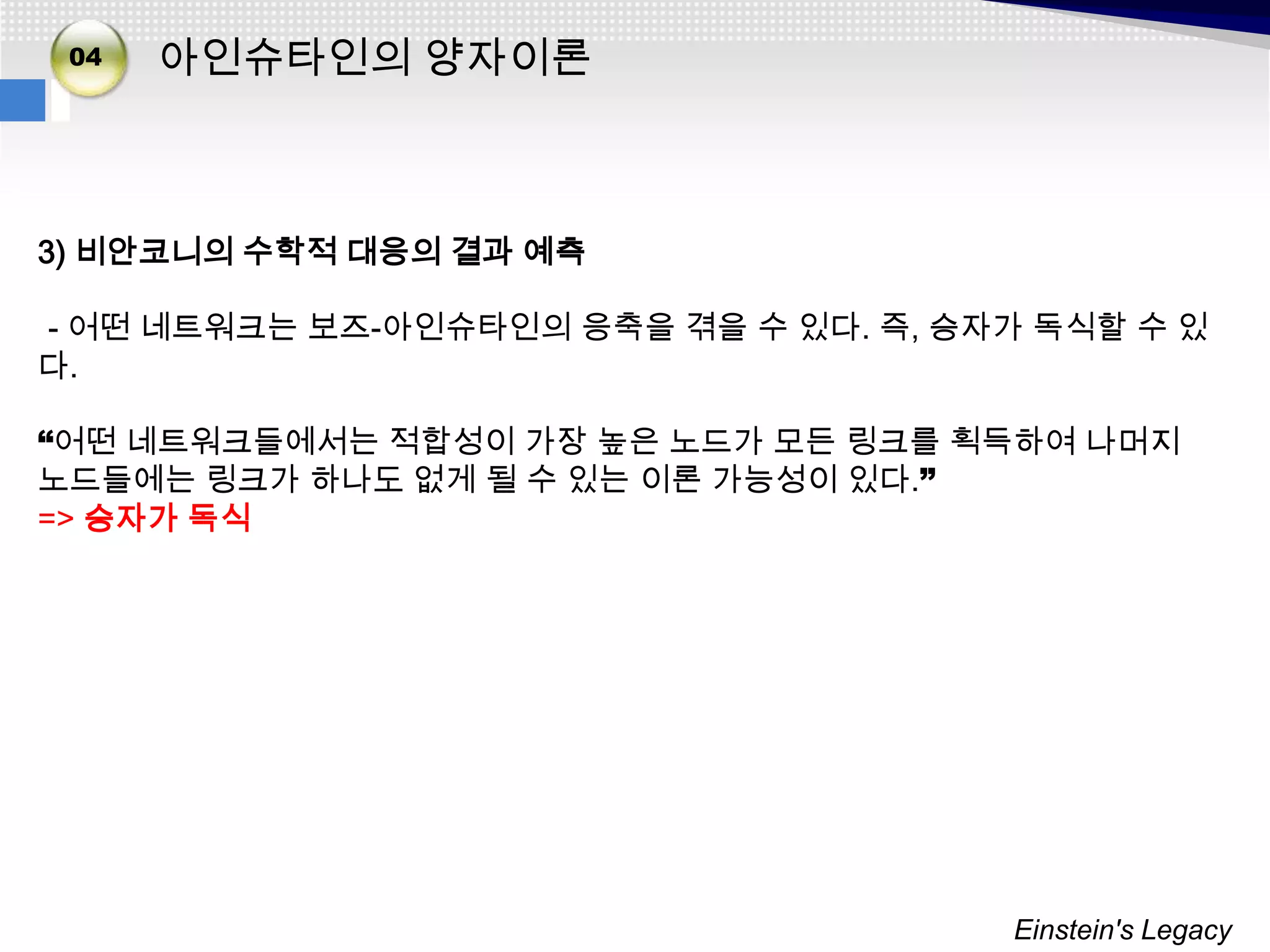 02
 04
03    아인슈타인의 양자이론



3) 비안코니의 수학적 대응의 결과 예측

- 어떤 네트워크는 보즈-아인슈타인의 응축을 겪을 수 있다. 즉, 승자가 독식할 수 있
다.

“어떤 네트워크들에서는 적합성이 가장 높은 노드가 모든 링크를 획득하여 나머지
노드들에는 링크가 하나도 없게 될 수 있는 이론 가능성이 있다.”
=> 승자가 독식




                                       Einstein's Legacy
 