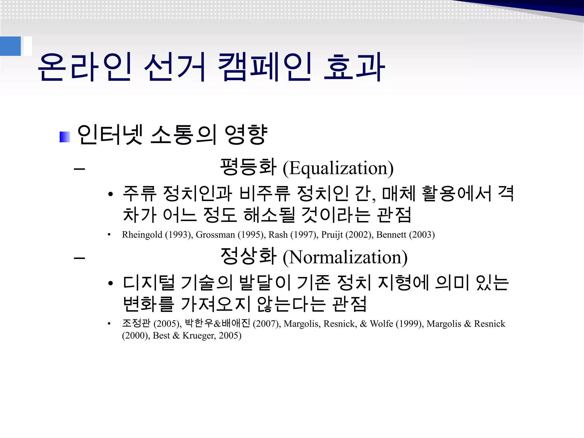 온라인 선거 캠페인 효과
 인터넷 소통의 영향
 –                              평등화 (Equalization)
     • 주류 정치인과 비주류 정치인 간, 매체 활용에서 격
       차가 어느 정도 해소될 것이라는 관점
     •   Rheingold (1993), Grossman (1995), Rash (1997), Pruijt (2002), Bennett (2003)

 –                              정상화 (Normalization)
     • 디지털 기술의 발달이 기존 정치 지형에 의미 있는
       변화를 가져오지 않는다는 관점
     •   조정관 (2005), 박한우&배애진 (2007), Margolis, Resnick, & Wolfe (1999), Margolis & Resnick
         (2000), Best & Krueger, 2005)
 