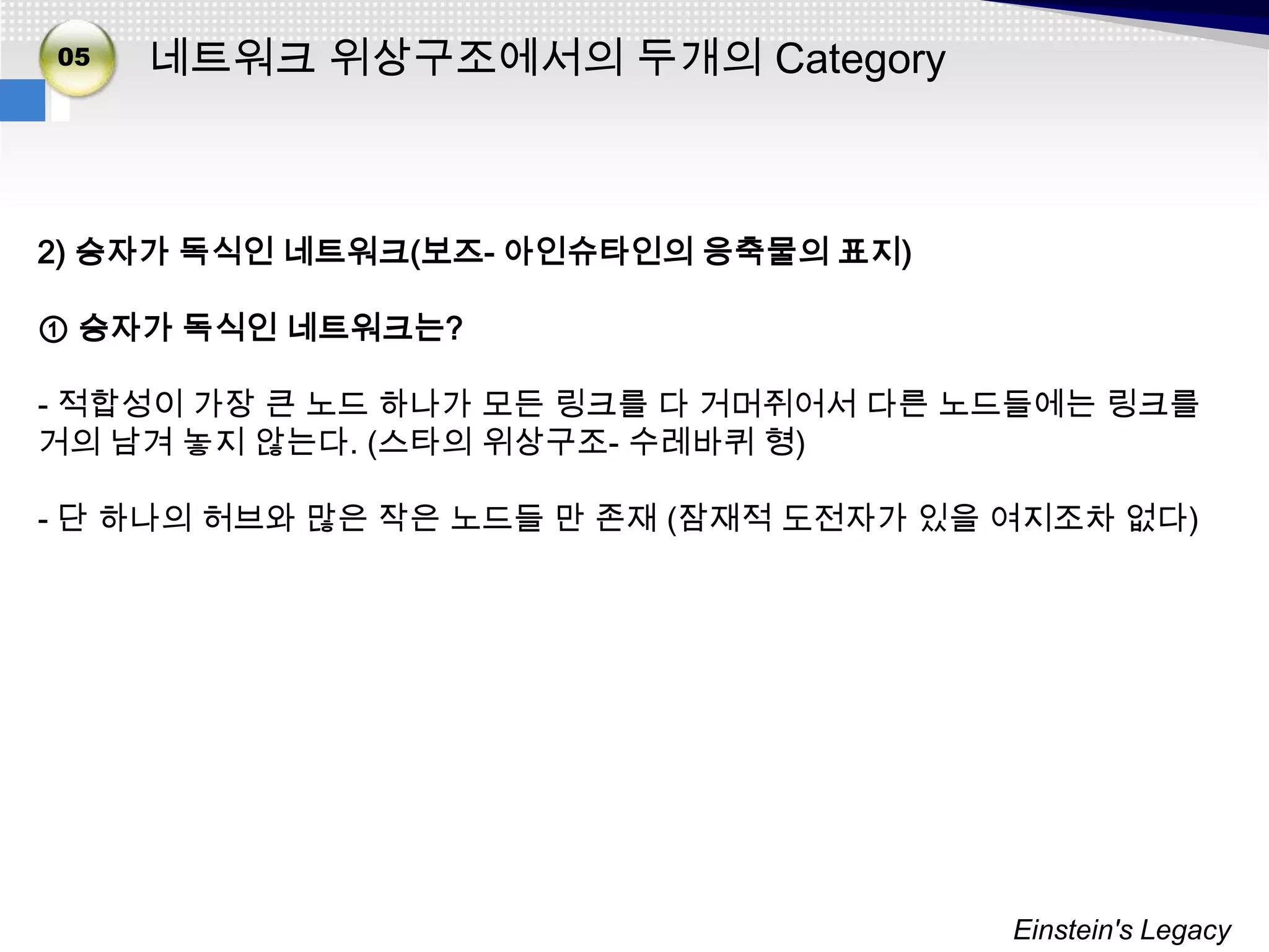 02
05
03   네트워크 위상구조에서의 두개의 Category



2) 승자가 독식인 네트워크(보즈- 아인슈타인의 응축물의 표지)

① 승자가 독식인 네트워크는?

- 적합성이 가장 큰 노드 하나가 모든 링크를 다 거머쥐어서 다른 노드들에는 링크를
거의 남겨 놓지 않는다. (스타의 위상구조- 수레바퀴 형)

- 단 하나의 허브와 많은 작은 노드들 만 존재 (잠재적 도전자가 있을 여지조차 없다)




                                        Einstein's Legacy
 