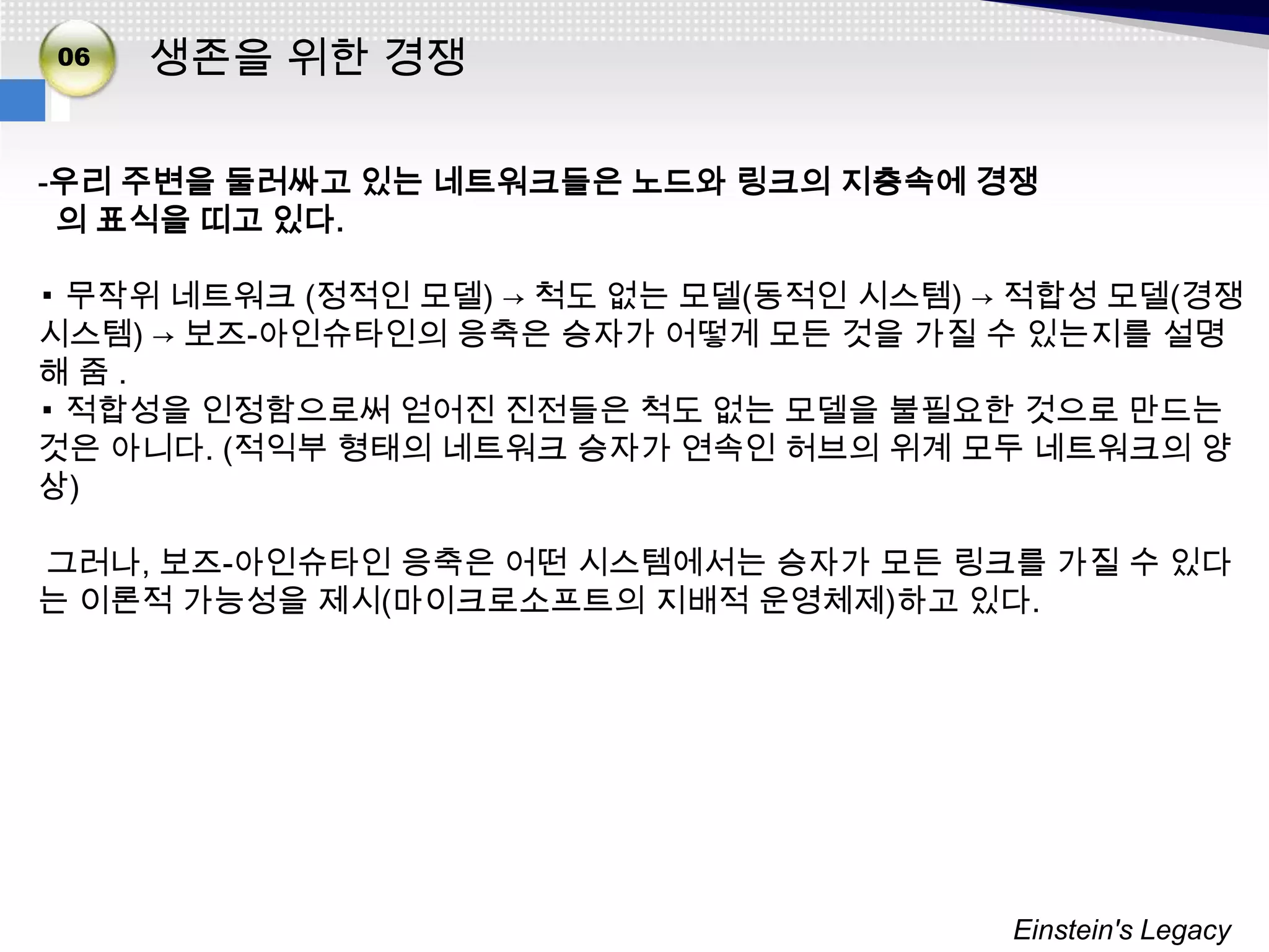 02
06
03   생존을 위한 경쟁

-우리 주변을 둘러싸고 있는 네트워크들은 노드와 링크의 지층속에 경쟁
 의 표식을 띠고 있다.

▪ 무작위 네트워크 (정적인 모델) → 척도 없는 모델(동적인 시스템) → 적합성 모델(경쟁
시스템) → 보즈-아인슈타인의 응축은 승자가 어떻게 모든 것을 가질 수 있는지를 설명
해줌.
▪ 적합성을 인정함으로써 얻어진 진전들은 척도 없는 모델을 불필요한 것으로 만드는
것은 아니다. (적익부 형태의 네트워크 승자가 연속인 허브의 위계 모두 네트워크의 양
상)

그러나, 보즈-아인슈타인 응축은 어떤 시스템에서는 승자가 모든 링크를 가질 수 있다
는 이론적 가능성을 제시(마이크로소프트의 지배적 운영체제)하고 있다.




                                         Einstein's Legacy
 