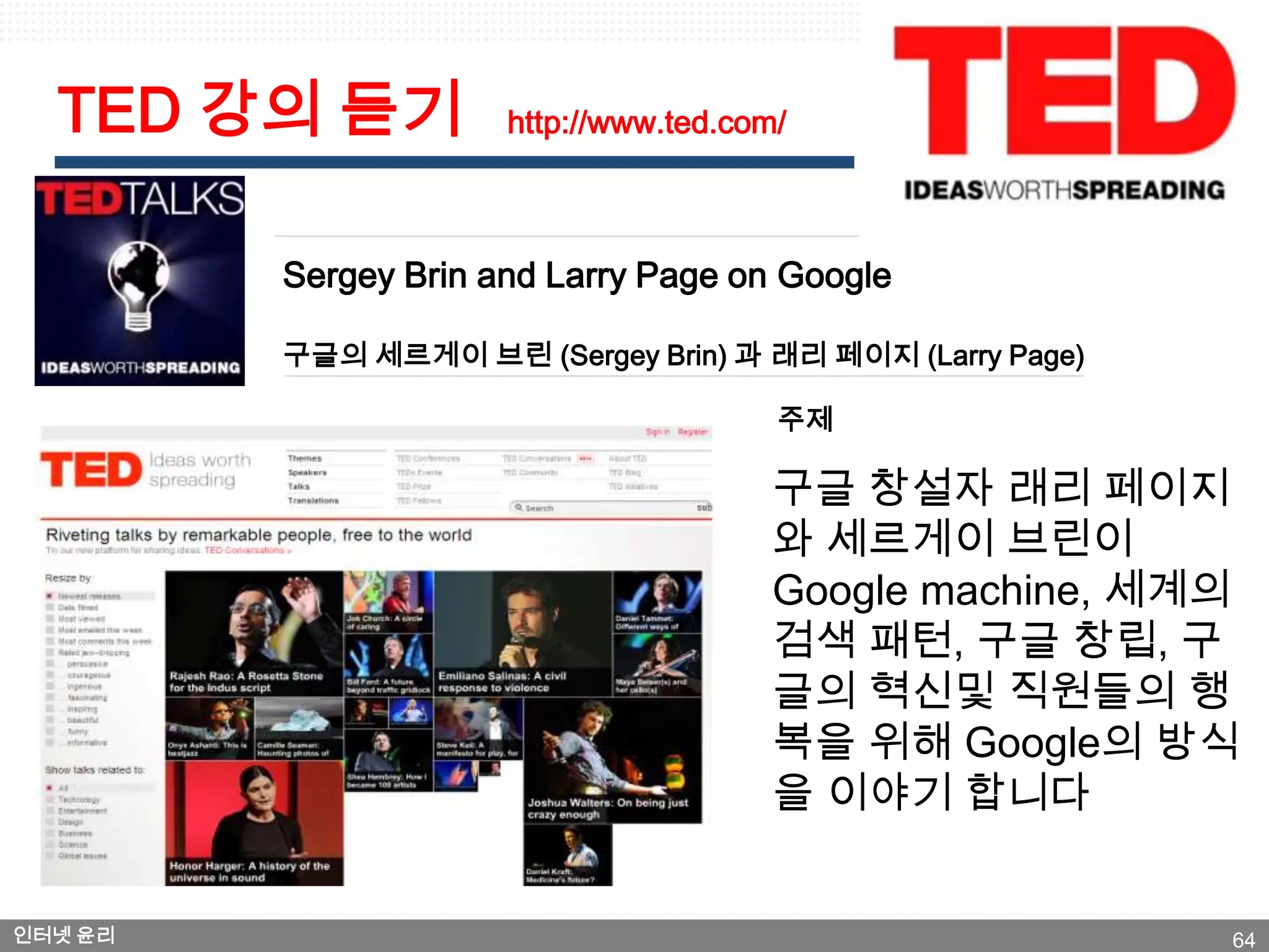 TED 강의 듣기           http://www.ted.com/



         Sergey Brin and Larry Page on Google

         구글의 세르게이 브린 (Sergey Brin) 과 래리 페이지 (Larry Page)

                                        주제

                                        구글 창설자 래리 페이지
                                        와 세르게이 브린이
                                        Google machine, 세계의
                                        검색 패턴, 구글 창립, 구
                                        글의 혁신및 직원들의 행
                                        복을 위해 Google의 방식
                                        을 이야기 합니다


인터넷 윤리                                                     64
 